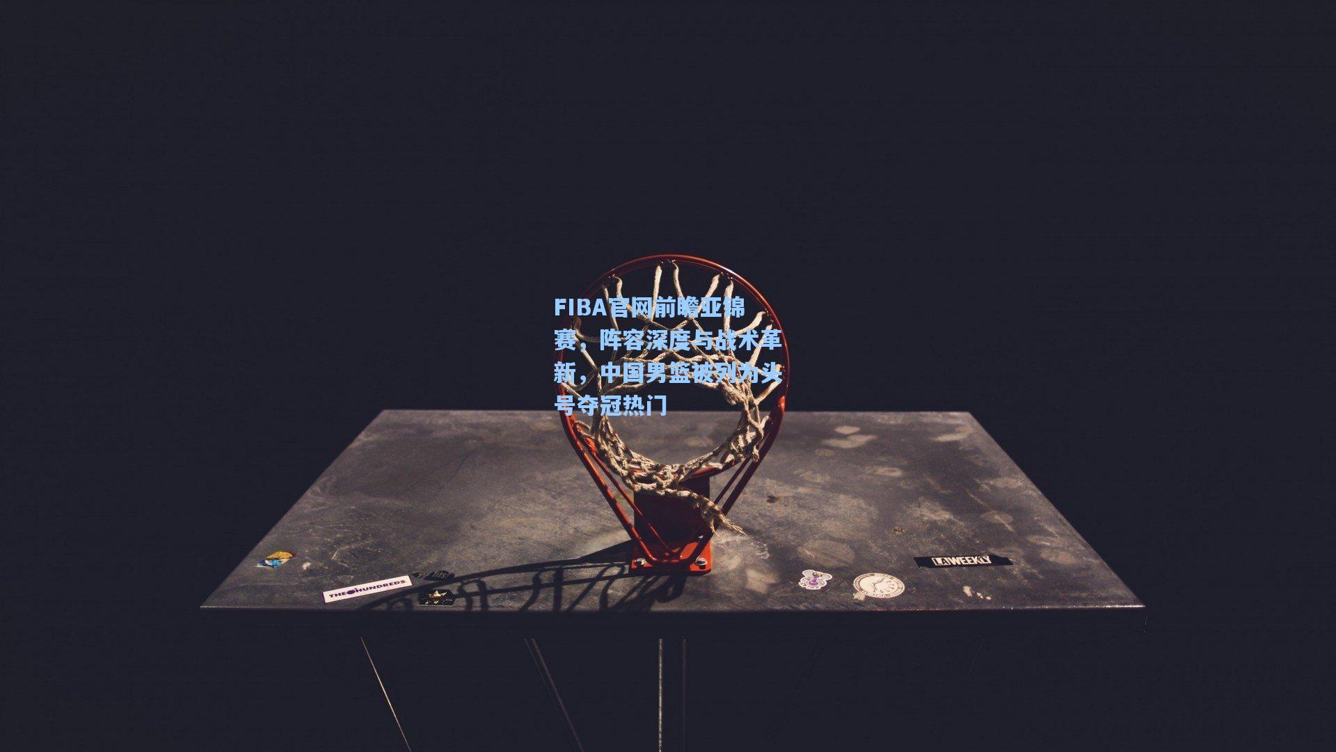 FIBA官网前瞻亚锦赛,阵容深度与战术革新,中国男篮被列为头号夺冠热门